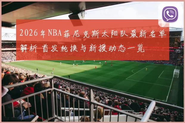 2026年NBA菲尼克斯太阳队最新名单解析 首发轮换与新援动态一览