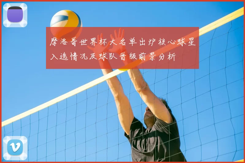 摩洛哥世界杯大名单出炉核心球星入选情况及球队晋级前景分析