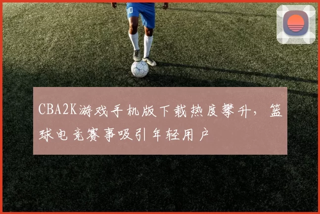 CBA2K游戏手机版下载热度攀升,篮球电竞赛事吸引年轻用户