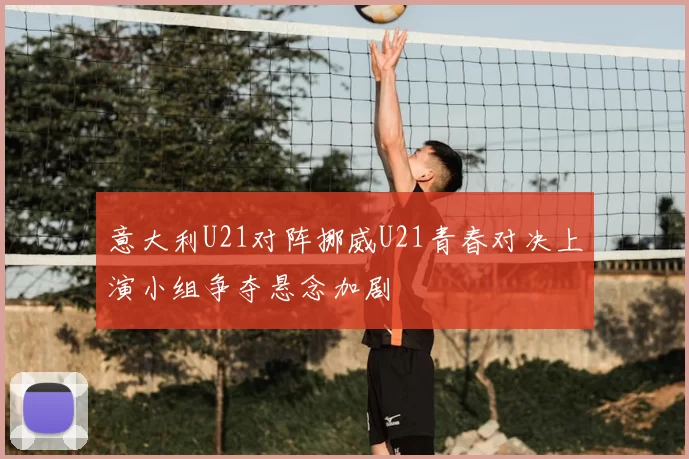 意大利U21对阵挪威U21青春对决上演小组争夺悬念加剧