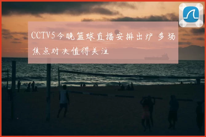 CCTV5今晚篮球直播安排出炉 多场焦点对决值得关注