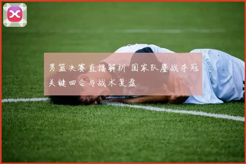 男篮决赛直播解析 国家队鏖战夺冠关键回合与战术复盘